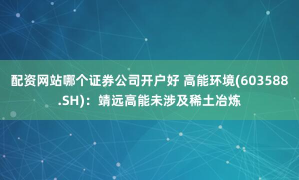 配资网站哪个证券公司开户好 高能环境(603588.SH)：靖远高能未涉及稀土冶炼
