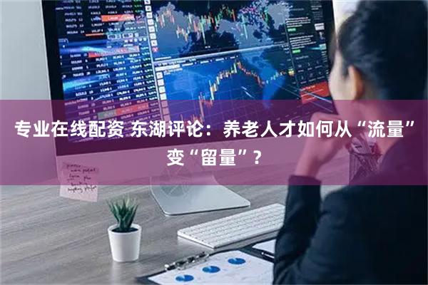 专业在线配资 东湖评论：养老人才如何从“流量”变“留量”？