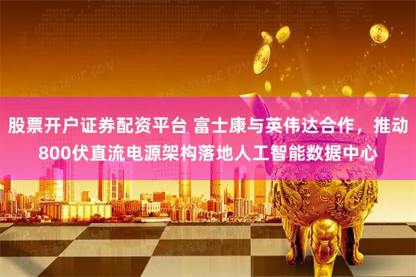 股票开户证券配资平台 富士康与英伟达合作，推动800伏直流电源架构落地人工智能数据中心