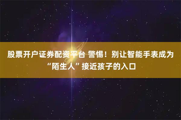 股票开户证券配资平台 警惕！别让智能手表成为“陌生人”接近孩子的入口