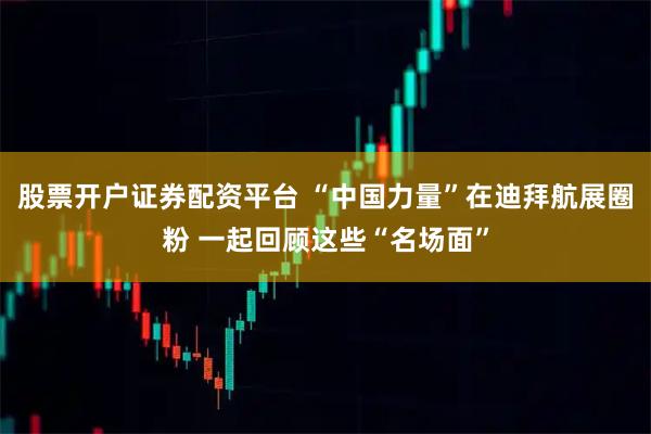 股票开户证券配资平台 “中国力量”在迪拜航展圈粉 一起回顾这些“名场面”