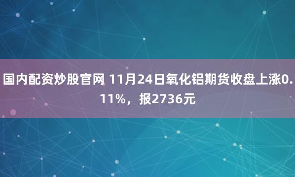 国内配资炒股官网 11月24日氧化铝期货收盘上涨0.11%，报2736元