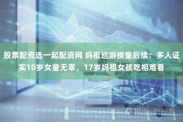 股票配资选一起配资网 妈祖巡游换童后续：多人证实10岁女童无辜，17岁妈祖女孩吃相难看