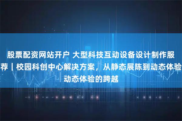 股票配资网站开户 大型科技互动设备设计制作服务商推荐｜校园科创中心解决方案，从静态展陈到动态体验的跨越