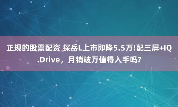 正规的股票配资 探岳L上市即降5.5万!配三屏+IQ.Drive，月销破万值得入手吗?