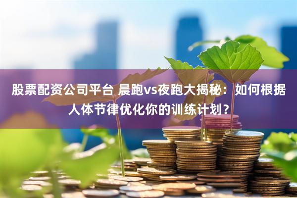 股票配资公司平台 晨跑vs夜跑大揭秘：如何根据人体节律优化你的训练计划？