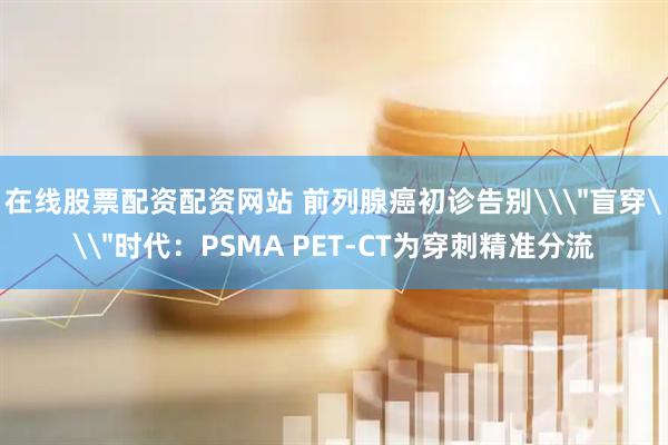 在线股票配资配资网站 前列腺癌初诊告别\＂盲穿\＂时代：PSMA PET-CT为穿刺精准分流