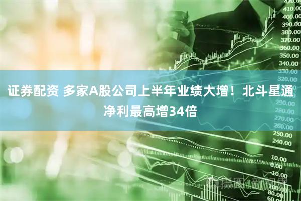 证券配资 多家A股公司上半年业绩大增！北斗星通净利最高增34倍