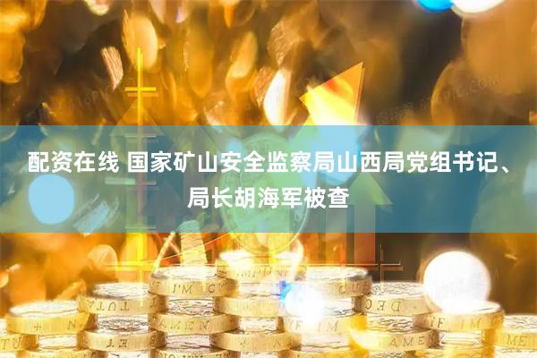 配资在线 国家矿山安全监察局山西局党组书记、局长胡海军被查