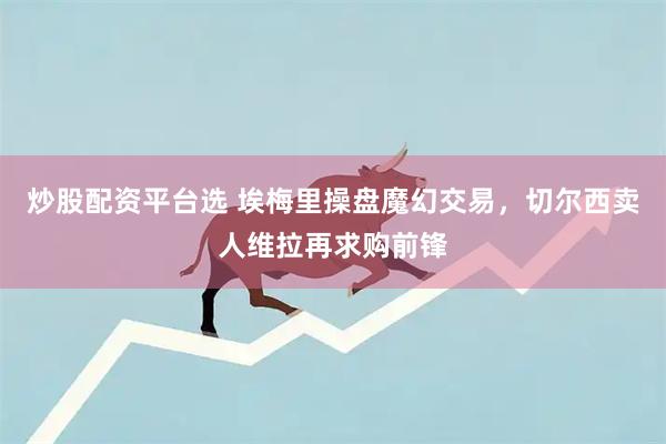 炒股配资平台选 埃梅里操盘魔幻交易，切尔西卖人维拉再求购前锋