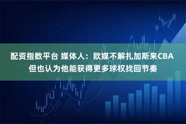 配资指数平台 媒体人：欧媒不解扎加斯来CBA 但也认为他能获得更多球权找回节奏