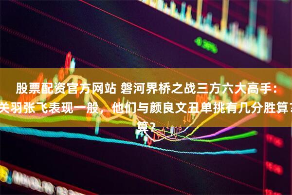 股票配资官方网站 磐河界桥之战三方六大高手：关羽张飞表现一般，他们与颜良文丑单挑有几分胜算？